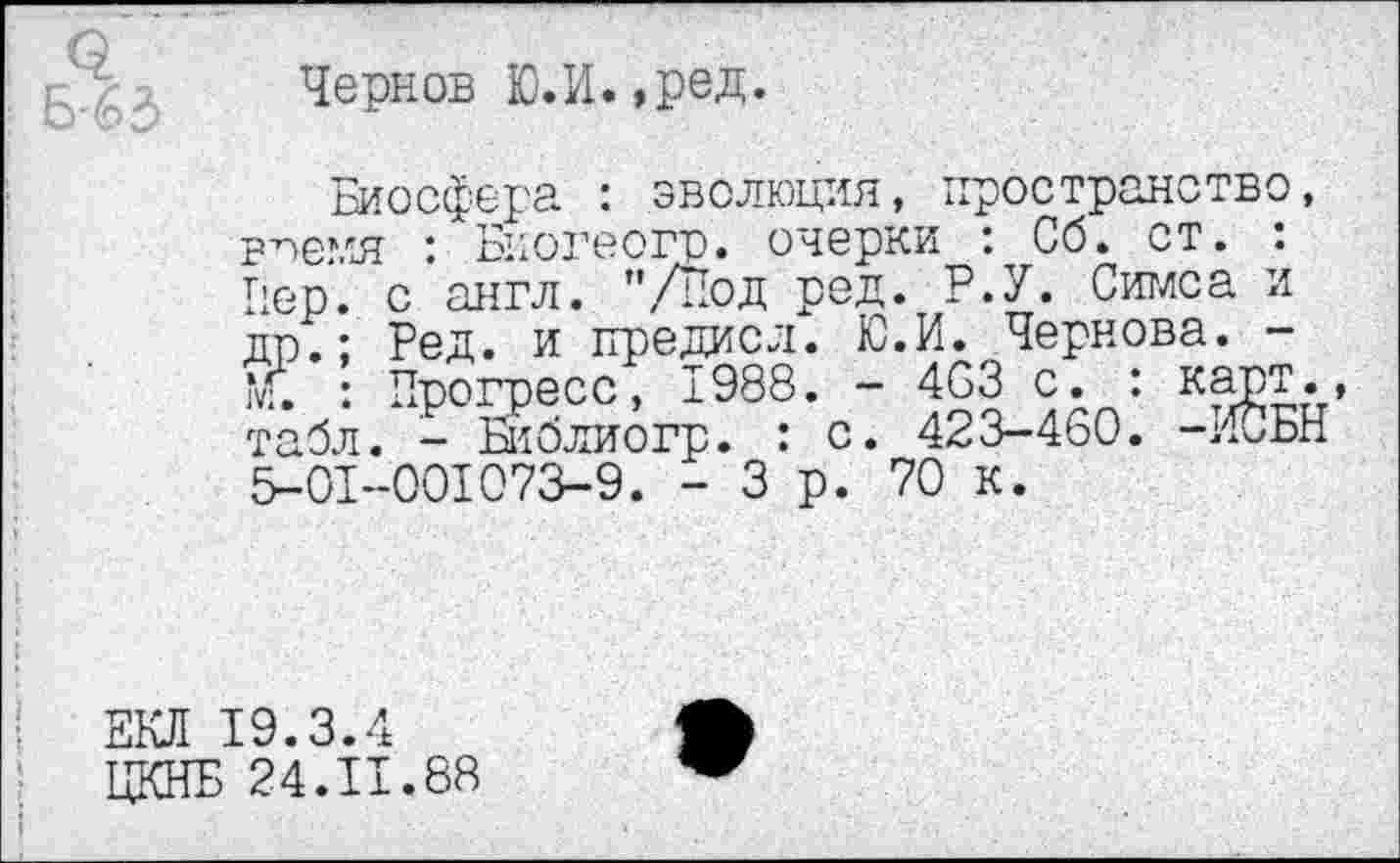 ﻿Чернов Ю.И. ,ред.
Биосфера : эволюция, пространство, в’лемя ". Биогеогр. очерки ; Сб. ст. : Пер. с англ. "/Под род. Р.У. Симса и др.; Бед. и предисл. Ю.И. Чернова. -т. : Прогресс, ±988. - 4СЗ с. : карт., табл. - Библиогр. : с. 423-460. -ИСБН 5-01-001073-9. - 3 р. 70 к.
ЕКЛ 19.3.4
ЦКНБ 24.11.88